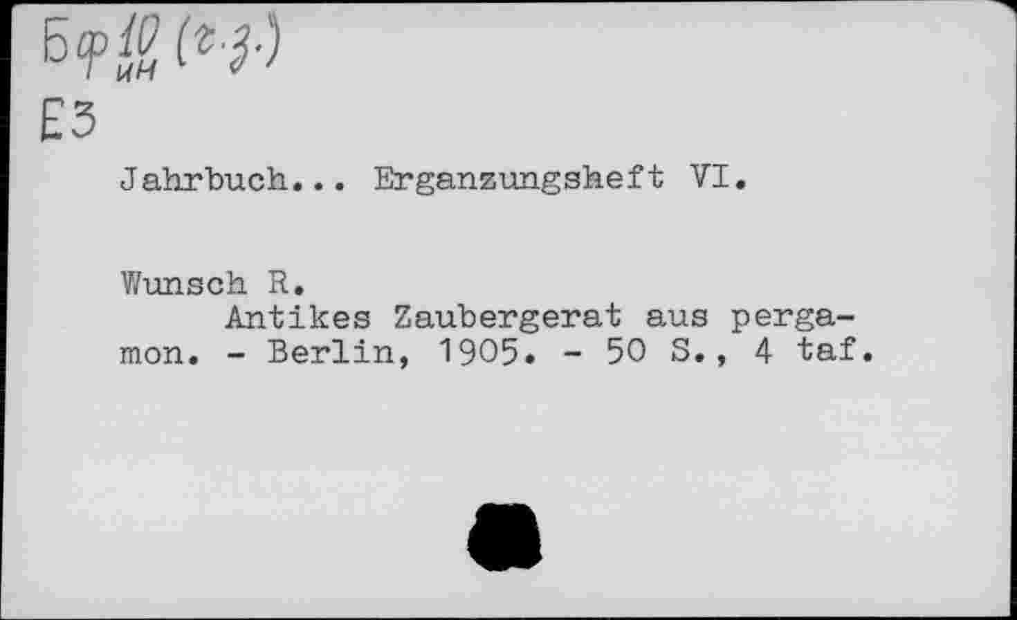 ﻿WSW
£3
Jahrbuch... Erganzungsheft VI.
Wunsch R.
Antikes Zaubergerat aus perga-mon. - Berlin, 1905. - 50 S., 4 taf.